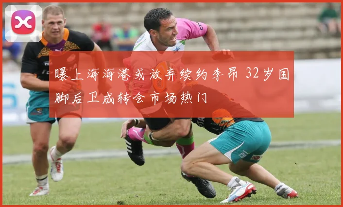 曝上海海港或放弃续约李昂 32岁国脚后卫成转会市场热门