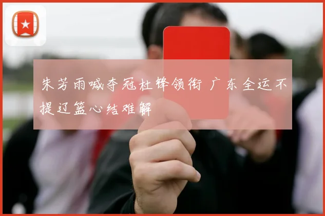 朱芳雨喊夺冠杜锋领衔 广东全运不提辽篮心结难解