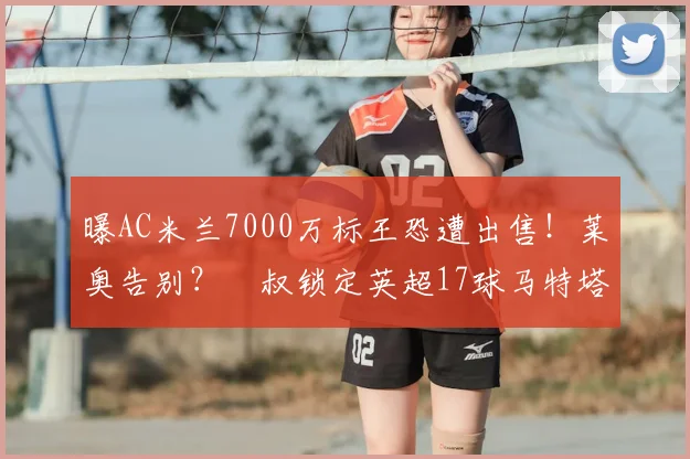 曝AC米兰7000万标王恐遭出售！莱奥告别？囧叔锁定英超17球马特塔